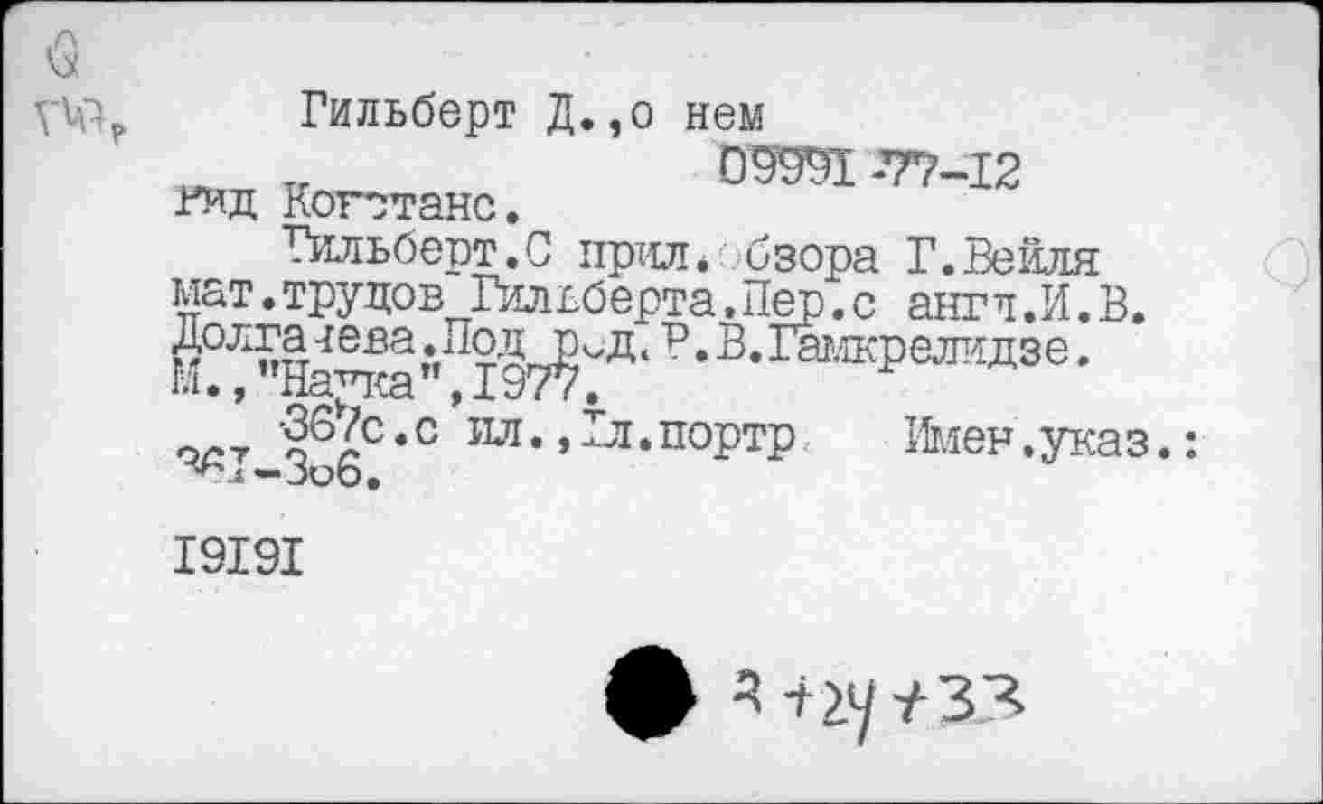 ﻿Гильберт Д.,о нем
„	09991 -77-12
гид Котгганс.
Гильберт.0 прил. бзора Г.Вейля мат.трудов Гильберта.Пер.с антл.И.В. ^Н^“1"Д97?^'Ц'Р‘В'1®''ЖРеЛ’!ДЗе' ,-т §7С,С ил-.^-портр Имен.указ.:
■^Г-Зоб.
19191